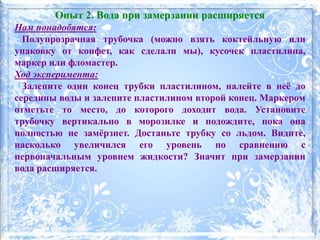 Опыт 2. Вода при замерзании расширяется
Нам понадобятся:
Полупрозрачная трубочка (можно взять коктейльную или
упаковку от конфет, как сделали мы), кусочек пластилина,
маркер или фломастер.
Ход эксперимента:
Залепите один конец трубки пластилином, налейте в неё до
середины воды и залепите пластилином второй конец. Маркером
отметьте то место, до которого доходит вода. Установите
трубочку вертикально в морозилке и подождите, пока она
полностью не замёрзнет. Достаньте трубку со льдом. Видите,
насколько увеличился его уровень по сравнению с
первоначальным уровнем жидкости? Значит при замерзании
вода расширяется.
 