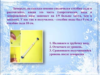 1. Наливаем в трубочку воду.
2. Отмечаем ее уровень.
3. Сравниваем получившийся
уровень после заморозки
Замерьте, на сколько именно увеличился столбик льда и
рассчитайте, какая это часть (теоретически, вода в
замороженном виде занимает на 1/9 больше места, чем в
жидком). У нас так и получилось - столбик воды был 9 см, а
столбик льда 10 см.
 