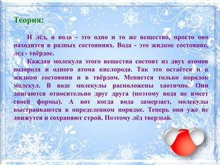 Теория:
И лёд, и вода - это одно и то же вещество, просто оно
находится в разных состояниях. Вода - это жидкое состояние,
лед - твёрдое.
Каждая молекула этого вещества состоит из двух атомов
водорода и одного атома кислорода. Так это остаётся и в
жидком состоянии и в твёрдом. Меняется только порядок
молекул. В воде молекулы расположены хаотично. Они
двигаются относительно друг друга (поэтому вода не имеет
своей формы). А вот когда вода замерзает, молекулы
выстраиваются в определенном порядке. Теперь они уже не
движутся и сохраняют строй. Поэтому лёд твердый.
 