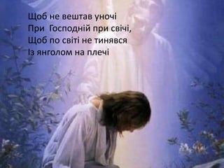 Щоб не вештав уночі
При Господній при свічі,
Щоб по світі не тинявся
Із янголом на плечі
 