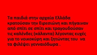 Τα παιδιά στην αρχαία Ελλάδα
κρατούσαν την Ειρεσιώνη και πήγαιναν
από σπίτι σε σπίτι και τραγουδούσαν
τις καλένδες (κάλαντα) λέγοντας ευχές
για το νοικοκύρη και ζητώντας του να
τα φιλέψει γενναιόδωρα .
 