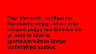 Παρ` όλα αυτά , το έθιμο της
Ειρεσιώνης υπήρχε πάντα στην
ιστορική μνήμη των Ελλήνων και
γι` αυτό το λόγο το
χριστουγεννιάτικο δέντρο
υιοθετήθηκε αμέσως.
 