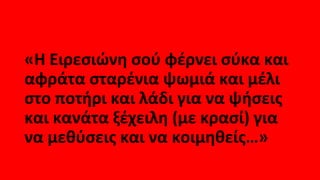 «Η Ειρεσιώνη σού φέρνει σύκα και
αφράτα σταρένια ψωμιά και μέλι
στο ποτήρι και λάδι για να ψήσεις
και κανάτα ξέχειλη (με κρασί) για
να μεθύσεις και να κοιμηθείς…»
 
