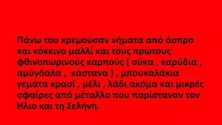 Πάνω του κρεμούσαν νήματα από άσπρο
και κόκκινο μαλλί και τους πρώτους
φθινοπωρινούς καρπούς ( σύκα , καρύδια ,
αμύγδαλα , κάστανα ) , μπουκαλάκια
γεμάτα κρασί , μέλι , λάδι ακόμα και μικρές
σφαίρες από μέταλλο που παρίσταναν τον
Ήλιο και τη Σελήνη.
 
