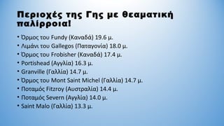 Περιοχές της Γης με θεαματική
παλίρροια!
• Όρμος του Fundy (Καναδά) 19.6 μ.
• Λιμάνι του Gallegos (Παταγονία) 18.0 μ.
• Όρμος του Frobisher (Καναδά) 17.4 μ.
• Portishead (Αγγλία) 16.3 μ.
• Granville (Γαλλία) 14.7 μ.
• Όρμος του Mont Saint Michel (Γαλλία) 14.7 μ.
• Ποταμός Fitzroy (Αυστραλία) 14.4 μ.
• Ποταμός Severn (Αγγλία) 14.0 μ.
• Saint Malo (Γαλλία) 13.3 μ.
 