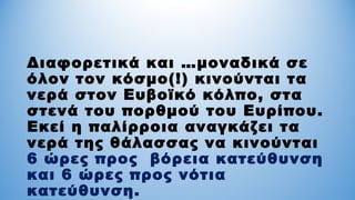 Διαφορετικά και …μοναδικά σε
όλον τον κόσμο(!) κινούνται τα
νερά στον Ευβοϊκό κόλπο, στα
στενά του πορθμού του Ευρίπου.
Εκεί η παλίρροια αναγκάζει τα
νερά της θάλασσας να κινούνται
6 ώρες προς βόρεια κατεύθυνση
και 6 ώρες προς νότια
κατεύθυνση.
 
