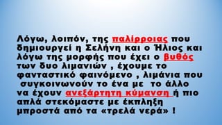 Λόγω, λοιπόν, της παλίρροιας που
δημιουργεί η Σελήνη και ο Ήλιος και
λόγω της μορφής που έχει ο βυθός
των δυο λιμανιών , έχουμε το
φανταστικό φαινόμενο , λιμάνια που
συγκοινωνούν το ένα με το άλλο
να έχουν ανεξάρτητη κύμανση ή πιο
απλά στεκόμαστε με έκπληξη
μπροστά από τα «τρελά νερά» !
 