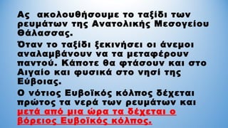 Ας ακολουθήσουμε το ταξίδι των
ρευμάτων της Ανατολικής Μεσογείου
Θάλασσας.
Όταν το ταξίδι ξεκινήσει οι άνεμοι
αναλαμβάνουν να τα μεταφέρουν
παντού. Κάποτε θα φτάσουν και στο
Αιγαίο και φυσικά στο νησί της
Εύβοιας.
Ο νότιος Ευβοϊκός κόλπος δέχεται
πρώτος τα νερά των ρευμάτων και
μετά από μια ώρα τα δέχεται ο
βόρειος Ευβοϊκός κόλπος.
 