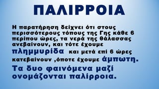 ΠΑΛΙΡΡΟΙΑ
Η παρατήρηση δείχνει ότι στους
περισσότερους τόπους της Γης κάθε 6
περίπου ώρες, τα νερά της θάλασσας
ανεβαίνουν, και τότε έχουμε
πλημμυρίδα και μετά επί 6 ώρες
κατεβαίνουν ,όποτε έχουμε άμπωτη.
Τα δυο φαινόμενα μαζί
ονομάζονται παλίρροια.
 