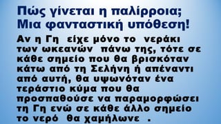 Πώς γίνεται η παλίρροια;
Μια φανταστική υπόθεση!
Αν η Γη είχε μόνο το νεράκι
των ωκεανών πάνω της, τότε σε
κάθε σημείο που θα βρισκόταν
κάτω από τη Σελήνη ή απέναντι
από αυτή, θα υψωνόταν ένα
τεράστιο κύμα που θα
προσπαθούσε να παραμορφώσει
τη Γη ενώ σε κάθε άλλο σημείο
το νερό θα χαμήλωνε .
 