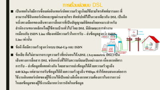 การเชื่อมต่อแบบ DSL
■ เป็นเทคโนโลยีการเชื่อมต่ออินเทอร์เน็ตความเร็วสูงโดยใช้สายโทรศัพท์ธรรมดา ที่
สามารถใช้อินเตอร์เน็ตและพูดผ่านสายโทร ศัพท์ปกติได้ในเวลาเดียวกัน DSL เป็นอีก
หนึ่งทางเลือกของเส้นทางการสื่อสารที่เป็นสัญญาณดิจิตอลโดยเหมาะสาหรับ
สานักงานขนาดเล็กหรือผู้ใช้ตามบ้านทั่วไป โดย DSL มีลักษณะการทางาน
เหมือนกับ ISDN Line เพียงแต่มีความเร็วในการรับ – ส่งข้อมูลสูงกว่า ISDN
Line เท่านั้น
■ ข้อดี คือมีความเร็วสูงกว่าแบบ Dial-Up และ ISDN
■ ข้อเสีย คือไม่สามารถระบุความเร็วที่แน่นอนได้ADSL (Asymmetric DSL) เป็น
เส้นทางการสื่อสาร DSL ชนิดหนึ่งที่ได้รับความนิยมเป็นอย่างมาก เนื่องจากอัตรา
การรับ – ส่งข้อมูลที่แตกต่างกัน โดยสามารถส่งข้อมูลได้ด้วยความเร็วสูงถึง
640 Kbps แต่สามารถรับข้อมูลได้ด้วยความเร็วสูงถึง 9Mbps ทาให้ตอบสนองต่อการ
ใช้งานอินเตอร์เน็ตของผู้ใช้งานได้เป็นอย่างดีเนื่องจากความต้องการในการดาวน์
โหลดข้อมูลของผู้ใช้งานมีมากกว่าการอัพโหดข้อมูล
 