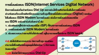 เป็ นการเชื่อมต่อที่คล้ายกับแบบ Dial Up เพราะต้องใช้โทรศัพท์และโมเด็มในการเชื่อมต่อ
ต่างกันตรงที่ระบบโทรศัพท์เป็ นระบบความเร็วสูงที่ใช้เทคโนโลยีระบบดิจิตอล (Digital) และต้อง
ใช้โมเด็มแบบ ISDN Modem ในการเชื่อมต่อ ดังนั้นการเชื่อมต่ออินเตอร์เน็ต
แบบ ISDN จะต้องคานึงถึงสิ่งเหล่านี้ คือ
1. ต้องติดต่อผู้ให้บริการอินเตอร์เน็ต (ISP) ที่ให้บริการการเชื่อมต่อแบบ ISDN
2. การเชื่อมต่อต้องใช้ ISDN Modem ในการเชื่อมต่อ
3. ต้องตรวจสอบว่าสถานที่ที่จะใช้บริการนี้ อยู่ในอาณาเขตที่ใช้บริการ ISDN ได้หรือไม่
ข้อดี คือไม่มีสัญญาณรบกวน มีความเร็วสูง และยังคง
สามารถใช้โทรศัพท์เพื่อพูดคุยไปได้พร้อม ๆ กับการเล่น
อินเตอร์เน็ต
ข้อเสีย คือมีค่าใช้จ่ายสูงกว่าระบบ Dial-Up
การเชื่อมต่อแบบ ISDN(Internet Services Digital Network)
 