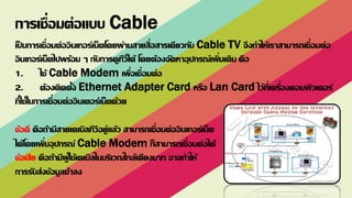 เป็ นการเชื่อมต่ออินเทอร์เน็ตโดยผ่านสายสื่อสารเดียวกับ Cable TV จึงทาให้เราสามารถเชื่อมต่อ
อินเทอร์เน็ตไปพร้อม ๆ กับการดูทีวีได้ โดยต้องจัดหาอุปกรณ์เพิ่มเติม คือ
1. ใช้ Cable Modem เพื่อเชื่อมต่อ
2. ต้องติดตั้ง Ethernet Adapter Card หรือ Lan Card ไว้ที่เครื่องคอมพิวเตอร์
ที่ใช้ในการเชื่อมต่ออินเตอร์เน็ตด้วย
ข้อดี คือถ้ามีสายเคเบิลทีวีอยู่แล้ว สามารถเชื่อมต่ออินเทอร์เน็ต
ได้โดยเพิ่มอุปกรณ์ Cable Modem ก็สามารถเชื่อมต่อได้
ข้อเสีย คือถ้ามีผู้ใช้เคเบิลในบริเวณใกล้เคียงมาก อาจทาให้
การรับส่งข้อมูลช้าลง
การเชื่อมต่อแบบ Cable
 