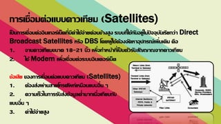 เป็ นการเชื่อมต่ออินเทอร์เน็ตที่มีค่าใช้จ่ายค่อนข้างสูง ระบบที่ใช้กันอยู่ในปั จจุบันเรียกว่า Direct
Broadcast Satellites หรือ DBS โดยผู้ใช้ต้องจัดหาอุปกรณ์เพิ่มเติม คือ
1. จานดาวเทียมขนาด 18-21 นิ้ว เพื่อทาหน้าที่เป็ นตัวรับสัญญาณจากดาวเทียม
2. ใช้ Modem เพื่อเชื่อมต่อระบบอินเตอร์เน็ต
ข้อเสีย ของการเชื่อมต่อแบบดาวเทียม (Satellites)
1. ต้องส่งผ่านสายโทรศัพท์เหมือนแบบอื่น ๆ
2. ความเร็วในการรับส่งข้อมูลต่ามากเมื่อเทียบกับ
แบบอื่น ๆ
3. ค่าใช้จ่ายสูง
การเชื่อมต่อแบบดาวเทียม (Satellites)
 