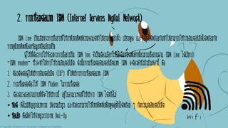 2. การเชื่อมต่อแบบ ISDN (Internet Services Digital Network)
ISDN Line เป็นเส้นทางการสื่อสารที่ใช้สายโทรศัพท์ธรรมดาแต่ทาให้สามารถส่งทั้ง เสียงพูด และข้อมูลได้พร้อมกันทาให้สามารถใช้งานอินเตอร์เน็ตได้พร้อมกับ
การคุยโทรศัพท์โดยข้อมูลหรือเสียงที่รับ
ผู้ใช้ที่ต้องการใช้ช่องทางการสื่อสารเป็น ISDN line จาเป็นต้องเลือกใช้โมเด็มชนิดพิเศษที่สามารถสื่อสานผ่าน ISDN Line ได้เรียกว่า
“ISDN modem” ซึ่งจะทาให้การใช้งานอินเตอร์เน็ต ดังนั้นการเชื่อมต่ออินเตอร์เน็ตแบบ ISDN จะต้องคานึงถึงสิ่งเหล่านี้ คือ
1. ต้องติดต่อผู้ให้บริการอินเตอร์เน็ต (ISP) ที่ให้บริการการเชื่อมต่อแบบ ISDN
2. การเชื่อมต่อต้องใช้ ISDN Modem ในการเชื่อมต่อ
3. ต้องตรวจสอบว่าสถานที่ที่จะใช้บริการนี้ อยู่ในอาณาเขตที่ใช้บริการ ISDN ได้หรือไม่
• ข้อดี คือไม่มีสัญญาณรบกวน มีความเร็วสูง และยังคงสามารถใช้โทรศัพท์เพื่อพูดคุยไปได้พร้อม ๆ กับการเล่นอินเตอร์เน็ต
• ข้อเสีย คือมีค่าใช้จ่ายสูงกว่าระบบ Dial-Up
 