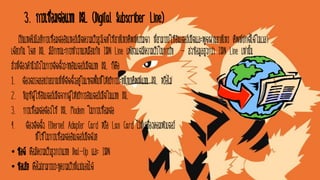 3. การเชื่อมต่อแบบ DSL (Digital Subscriber Line)
เป็นเทคโนโลยีการเชื่อมต่ออินเทอร์เน็ตความเร็วสูงโดยใช้สายโทรศัพท์ธรรมดา ที่สามารถใช้อินเตอร์เน็ตและพูดผ่านสายโทร ศัพท์ปกติได้ในเวลา
เดียวกัน โดย DSL มีลักษณะการทางานเหมือนกับ ISDN Line เพียงแต่มีความเร็วในการรับ - ส่งข้อมูลสูงกว่า ISDN Line เท่านั้น
สิ่งที่ต้องคานึงถึงในการติดตั้งระบบอินเตอร์เน็ตแบบ DSL ก็คือ
1. ต้องตรวจสอบว่าสถานที่ที่ติดตั้งอยู่ในเขตพื้นที่ให้บริการระบบโทรศัพท์แบบ DSL หรือไม่
2. บัญชีผู้ใช้อินเตอร์เน็ตจากผู้ให้บริการอินเตอร์เน็ตในแบบ DSL
3. การเชื่อมต่อต้องใช้ DSL Modem ในการเชื่อมต่อ
4. ต้องติดตั้ง Ethernet Adapter Card หรือ Lan Card ไว้ที่เครื่องคอมพิวเตอร์
ที่ใช้ในการเชื่อมต่ออินเตอร์เน็ตด้วย
• ข้อดี คือมีความเร็วสูงกว่าแบบ Dial-Up และ ISDN
• ข้อเสีย คือไม่สามารถระบุความเร็วที่แน่นอนได้
 