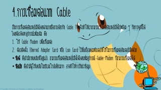 4.การเชื่อมต่อแบบ Cable
เป็นการเชื่อมต่ออินเทอร์เน็ตโดยผ่านสายสื่อสารเดียวกับ Cable TV จึงทาให้เราสามารถเชื่อมต่ออินเทอร์เน็ตไปพร้อม ๆ กับการดูทีวีได้
โดยต้องจัดหาอุปกรณ์เพิ่มเติม คือ
1. ใช้ Cable Modem เพื่อเชื่อมต่อ
2. ต้องติดตั้ง Ethernet Adapter Card หรือ Lan Card ไว้ที่เครื่องคอมพิวเตอร์ที่ใช้ในการเชื่อมต่ออินเตอร์เน็ตด้วย
•ข้อดี คือถ้ามีสายเคเบิลทีวีอยู่แล้ว สามารถเชื่อมต่ออินเทอร์เน็ตได้โดยเพิ่มอุปกรณ์ Cable Modem ก็สามารถเชื่อมต่อได้
•ข้อเสีย คือถ้ามีผู้ใช้เคเบิลในบริเวณใกล้เคียงมาก อาจทาให้การรับส่งข้อมูล
 