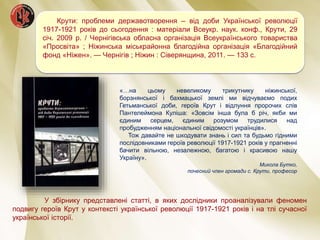 Крути: проблеми державотворення – від доби Української революції
1917-1921 років до сьогодення : матеріали Всеукр. наук. конф., Крути, 29
січ. 2009 р. / Чернігівська обласна організація Всеукраїнського товариства
«Просвіта» ; Ніжинська міськрайонна благодійна організація «Благодійний
фонд «Ніжен». — Чернігів ; Ніжин : Сіверянщина, 2011. — 133 с.
«…на цьому невеликому трикутнику ніжинської,
борзнянської і бахмацької землі ми відчуваємо подих
Гетьманської доби, героїв Крут і відлуння пророчих слів
Пантелеймона Куліша: «Зовсім інша була б річ, якби ми
єдиним серцем, єдиним розумом трудилися над
пробудженням національної свідомості українців».
Тож давайте не шкодувати знань і сил та будьмо гідними
послідовниками героїв революції 1917-1921 років у прагненні
бачити вільною, незалежною, багатою і красивою нашу
Україну».
Микола Бутко,
почесний член громади с. Крути, професор
У збірнику представлені статті, в яких дослідники проаналізували феномен
подвигу героїв Крут у контексті української революції 1917-1921 років і на тлі сучасної
української історії.
 