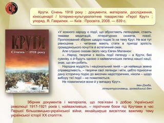 Крути. Січень 1918 року : документи, матеріали, дослідження,
кіносценарії / Історико-культурологічне товариство «Герої Крут» ;
упоряд. Я. Гаврилюк. — Київ : Просвіта, 2008. — 839 с.
Збірник документів і матеріалів, що пов’язані з добою Української
революції 1917-1921 років і, найважливіше, – героїчним боєм під Крутами в час
Першої більшовицько-української війни, якнайширше висвітлює важливу тему
української історії XX століття.
«У кожного народу є події, що обростають легендами, стають
темами медитацій, літературних сюжетів, поезії.
Пропонований збірник щедро подає їх на тему Крут. Не все тут
рівноцінне , - читачеві мають стати в пригоді зрілість
громадянського почуття й естетичний смак.
Але слушно сказав свого часу Євген Маланюк:
«…Народ, творячи з якоїсь події легенду – а Крути, без
сумніву, є й будуть однією з найвеличніших легенд нашої нації,
знає, що він робить.
Народна мудрість і національний геній – ця найвища земна
справедливість, – творячи свої легенди і міти, цебто підносячи
дану історичну подію до височин надісторичних, ніколи – щодо
вибору тієї події – не помиляються.
Не помилилися вони й у випадку Крут».
Іван Дзюба,
літературознавець, громадський діяч
 