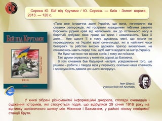Сорока Ю. Бій під Крутами / Ю. Сорока. — Київ : Золоті ворота,
2013. — 120 c.
У книзі зібрані різноманітні інформаційні джерела, спогади очевидців і
судження істориків, які стосуються подій, що відбулися 29 січня 1918 року на
відтинку залізничного шляху між Ніжином і Бахмачем, у районі нікому невідомої
станції Крути.
«Така вже історична доля України, що вона, починаючи від
славних запорожців, які гострими козацькими тиблями завзято
боронили рідний край від напасників, аж до останнього часу в
боротьбі добуває своє право на волю і незалежність. Така її
доля… Але щастя її в тому, думалось мені, що ніколи не
переводились на Україні вірні сини-лицарі, які в найтяжчі часи
безправ'я та рабства високо держали прапор визволення, не
спиняючись навіть перед тим, щоб життя віддати за матір-Україну.
Ми були часткою тих вірних синів, і тому ми поїхали.
Такі думки снувались у мене по дорозі до Бахмача.
В усіх січовиків був бадьорий настрій, усвідомлення того, що
рішили – робити, і тверда віра у перемогу, оскільки наша спаяність
і однодушність давала до цього запоруку».
Іван Шарий,
учасник бою під Крутами
 