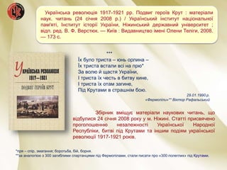 Збірник вміщує матеріали наукових читань, що
відбулися 24 січня 2008 року у м. Ніжині. Статті присвячено
проголошенню незалежності Української Народної
Республіки, битві під Крутами та іншим подіям української
революції 1917-1921 років.
Українська революція 1917-1921 рр. Подвиг героїв Крут : матеріали
наук. читань (24 січня 2008 р.) / Український інститут національної
пам'яті, Інститут історії України, Ніжинський державний університет ;
відп. ред. В. Ф. Верстюк. — Київ : Видавництво імені Олени Теліги, 2008.
— 173 с.
*пря – спір, змагання; боротьба, бій, борня.
**за аналогією з 300 загиблими спартанцями під Фермопілами, стали писати про «300 полеглих» під Крутами.
***
Їх було триста – юнь орлина –
Їх триста встали всі на прю*
За волю й щастя України,
І триста їх честь в битву кине,
І триста їх отам загине,
Під Крутами в страшнім бою.
29.01.1990 р.
«Фермопіли»** Віктор Рафальський
 