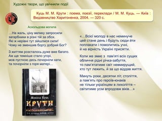 Куць М. М. Крути : поема, поезії, переклади / М. М. Куць. — Київ :
Видавництво Харитоненка, 2004. — 320 с.
«…Всієї молоді в нас неминуче
цей стане день і будуть сюди йти
поплакати і помолитись учні,
й на вірність Україні присягти.
Коли же змиє з пам’яті всіх сущих
обличчя рідні річка-забуття,
то пам’ятатиме світ невмирущий,
хто тут лежить, й за що віддав життя.
Минуть роки, десятки літ, століття,
а пам’ять про героїв-юнаків
не тільки українцям в лихоліття –
світитиме усім впродовж віків…»
…На жаль, ціну велику запросили
загарбники в різні тій за обох.
Які ж нерівні тут зійшлися сили!
Чому не зменшив боргу добрий Бог?
З життям розсталось дуже вже багато.
Аж ще темніше стало угорі,
мов пусткою десь почорніли хати,
та почорніли з горя матері…
Аскольдова могила
Художні твори, що увічнили події
 