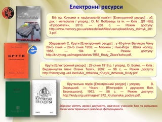 Збаразький С. Крути [Електронний ресурс] : у 40-річчя Великого Чину
29-го січня – 29-го січня 1958. — Мюнхен ; Нью-Йорк : Шлях молоді,
1958. — 104 с. — Режим доступу:
http://kruty.org.ua/images/stories/1958_Kruty_Zbarz'koho.pdf.
Крутянська подія [Електронний ресурс] / упоряд. В.
Зарицький. — Чікаго : [Літографія і друкарня Вол.
Бернацького], 1972. — 58 с. — Режим доступу:
http://kruty.org.ua/images/1972_Krutyanska_podiya.pdf.
Бій під Крутами в національній пам'яті [Електронний ресурс] : зб.
док. і матеріалів / упоряд.: О. М. Любовець та ін. — Київ : ДП НВЦ
«Пріоритети», 2013. — 288 с. — Режим доступу:
http://www.memory.gov.ua/sites/default/files/userupload/kruty_zbirnyk_201
3.pdf.
Крути [Електронний ресурс] : 29 січня 1918 р. / упоряд. О. Бойко. — Київ :
Видавництво імені Олени Теліги, 2007. — 96 с. — Режим доступу:
http://history.org.ua/LiberUA/e_dzherela_Kruty/e_dzherela_Kruty.pdf.
Збірники містять архівні документи, свідчення учасників бою та військових
діячів часів Української революції, фотодокументи.
 