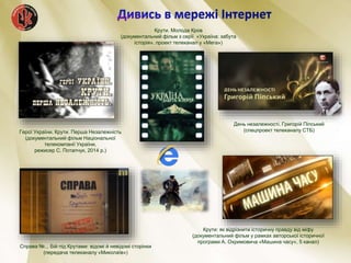 Крути. Молода Кров
(документальний фільм з серії «Україна: забута
історія», проект телеканал у «Мега»)
Герої України. Крути. Перша Незалежність
(документальний фільм Національної
телекомпанії України,
режисер С. Потапчук, 2014 р.)
Справа №... Бій під Крутами: відомі й невідомі сторінки
(передача телеканалу «Миколаїв»)
День незалежності. Григорій Піпський
(спецпроект телеканалу СТБ)
Крути: як відрізнити історичну правду від міфу
(документальний фільм у рамках авторської історичної
програми А. Охримовича «Машина часу», 5 канал)
 
