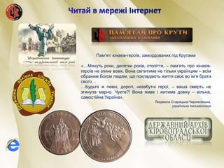 Пам’яті юнаків-героїв, замордованих під Крутами
«…Минуть роки, десятки років, століття, – пам’ять про юнаків-
героїв не згине вовік. Вона світитиме не тільки українцям – всім
обраним Богом людям, що покладають життя своє во ім’я брата
свого…
…Будьте ж певні, дорогі, незабутні герої, – ваша смерть не
згинула марно. Чуєте?! Вона живе і житиме довіку – вільна,
самостійна Україна».
Людмила Старицька-Черняхівська,
українська письменниця
 