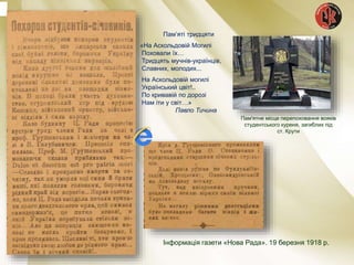 Інформація газети «Нова Рада». 19 березня 1918 р.
Пам’яті тридцяти
«На Аскольдовій Могилі
Поховали їх…
Тридцять мучнів-українців,
Славних, молодих...
На Аскольдовій могилі
Український цвіт!..
По кривавій по дорозі
Нам іти у світ…»
Павло Тичина
Пам'ятне місце перепоховання вояків
студентського куреня, загиблих під
ст. Крути
 
