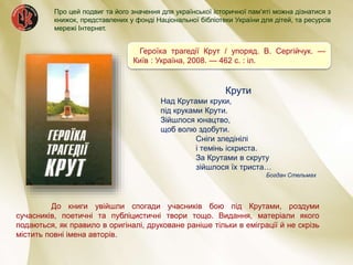 Героїка трагедії Крут / упоряд. В. Сергійчук. —
Київ : Україна, 2008. — 462 с. : іл.
Крути
Над Крутами круки,
під круками Крути.
Зійшлося юнацтво,
щоб волю здобути.
Сніги зледінілі
і темінь іскриста.
За Крутами в скруту
зійшлося їх триста…
Богдан Стельмах
До книги увійшли спогади учасників бою під Крутами, роздуми
сучасників, поетичні та публіцистичні твори тощо. Видання, матеріали якого
подаються, як правило в оригіналі, друковане раніше тільки в еміграції й не скрізь
містить повні імена авторів.
Про цей подвиг та його значення для української історичної пам’яті можна дізнатися з
книжок, представлених у фонді Національної бібліотеки України для дітей, та ресурсів
мережі Інтернет.
 