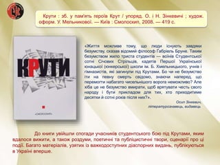 Крути : зб. у пам'ять героїв Крут / упоряд. О. і Н. Зінкевичі ; худож.
оформ. У. Мельникової. — Київ : Смолоскип, 2008. — 419 с.
До книги увійшли спогади учасників студентського бою під Крутами, яким
вдалося вижити, а також роздуми, поетичні та публіцистичні твори, сценарії про ці
події. Багато матеріалів, узятих із важкодоступних діаспорних видань, публікуються
в Україні вперше.
«Життя можливе тому, що люди існують завдяки
безумству, сказав відомий філософ Ґабріель Бруне. Таким
безумством жило триста студентів — воїнів Студентської
сотні Січових Стрільців, кадетів Першої Української
юнацької (юнкерської) школи ім. Б. Хмельницького, учнів і
гімназистів, які загинули під Крутами. Бо чи не безумство
іти на певну смерть свідомо, знаючи наперед, що
перемогти набагато чисельнішого ворога неможливо? Але
хіба це не безумство вмирати, щоб врятувати честь свого
народу і бути прикладом для тих, хто приходитиме
десятки й сотні років після них?».
Осип Зінкевич,
літературознавець, видавець
 