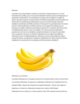 Μπανάνα
Η μπανάνα είναι τροπικό φρούτο, καρπός της μπανανιάς. Περιέχει βιταμίνες A, B, C, D[1].
Καταναλώνεται συνήθως ωμή, αν και μπορεί να φαγωθεί τηγανητή, ψητή και αποξηραμένη, σε
στρογγυλές επίπεδες φέτες. Για τη διατήρησή της μπορεί μετά την ξήρανση να τριφτεί σε
αλεύρι. Είναι φυτό γηγενές της τροπικής ζώνης και πιθανώς εξημερώθηκε για πρώτη φορά στην
Παπούα Νέα Γουινέα[2] Σήμερα καλλιεργείται κυρίως στην τροπική ζώνη[3]. Ορισμένες
πρόσφατες ανακαλύψεις φυτολίθων μπανάνας στο Καμερούν που χρονολογούνται στην πρώτη
χιλιετία π.Χ.[4] πυροδότησαν μια διεθνή συζήτηση για την αρχαιότητα καλλιέργειας της
μπανάνας στην Αφρική. Υφίσταται γλωσσολογική μαρτυρία ότι οι μπανάνες ήταν ήδη γνωστές
στη Μαδαγασκάρη περίπου εκείνη την εποχή[5]. Η πιο πρώιμη μαρτυρία καλλιέργειας
μπανάνας πριν από αυτές τις πρόσφατες ανακαλύψεις θεωρείτο ο ύστερος 6ος αιώνας[6].
Τούτη η μαρτυρία υπονοεί ότι οι μπανάνες καλλιεργούνταν στην Αφρική πριν φθάσουν
Πολυνήσιοι έποικοι στη Μαδαγασκάρη και υποδεικνύει επίσης επίσης επαφή και εμπόριο
μεταξύ Πολυνήσιων και Αφρικανών τουλάχιστον 3.000 χρόνια πριν. Άλλες ποικιλίες μπανάνας
εισήχθησαν στην ανατολική ακτή της Αφρικής από Μουσουλμάνους Άραβες[7].
Καλλιέργεια της µπανάνας
Η µπανάνα καλλιεργείται σε περιοχές µε τροπικό και υποτροπικό κλίµα. Ανήκει στο γένος Musa
της οικογένειας Musaceae. Στη χώρα µας η καλλιέργεια ευδοκίµησε στην παραλιακή ζώνη της
επαρχίας Πάφου. Σήµερα, έχει περιοριστεί στα χωριά Κισσόνεργα – Πέγεια, πλην ελάχιστων
εξαιρέσεων. Η έκταση που καλλιεργείται σήµερα είναι, περίπου, 2600 δεκάρια.
Καλλιεργείται για τον καρπό της, ο οποίος τρώγεται νωπός. Όταν ωριµάσει γίνεται γλυκός και
 