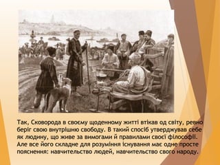 Так, Сковорода в своєму щоденному житті втікав од світу, ревно
беріг свою внутрішню свободу. В такий спосіб утверджував себе
як людину, що живе за вимогами й правилами своєї філософії.
Але все його складне для розуміння існування має одне просте
пояснення: навчительство людей, навчительство свого народу.
 