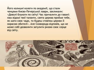 Його колишні колеги по академії, що стали
ченцями Києво-Печерської лаври, закликали:
«Доволі блукати по світу! Час причалити до гавані:
нам відомі твої таланти, свята церква прийме тебе,
як мати своє чадо, ти будеш стовпом церкви й
окрасою обителі». Але Сковорода відповів, що не
може собі дозволити затулити ризою своє серце
від світу.
 