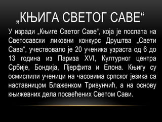 „КЊИГА СВЕТОГ САВЕ“
У изради „Књиге Светог Саве“, која је послата на
Светосавски ликовни конкурс Друштва „Свети
Сава“, учествовало је 20 ученика узраста од 6 до
13 година из Париза XVI, Културног центра
Србије, Бондија, Пјерфита и Епона. Књигу су
осмислили ученици на часовима српског језика са
наставницом Блаженком Тривунчић, а на основу
књижевних дела посвећених Светом Сави.