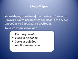 Υλικό Μέρος
Υλικό Μέρος (Hardware) του υπολογιστή είναι τα
μηχανικά και τα ηλεκτρονικά του μέρη, ό,τι δηλαδή
μπορούμε να δούμε και να αγγίξουμε.
Το υλικό αποτελείται από:
3
 Κεντρική μονάδα
 Συσκευές εισόδου
 Συσκευές εξόδου
 Αποθηκευτικά μέσα
 