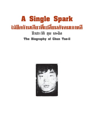 A Single Spark
äÁŒ¢Õ´¡ŒÒ¹à´ÕÂÇ·Õèà»ÅÕèÂ¹ÊÑ§¤Áà¡ÒËÅÕ
ªÕÇ»ÃÐÇÑµÔ ªØ¹ àµ-ÍÔÅ
The Biography of Chun Tae-il
 