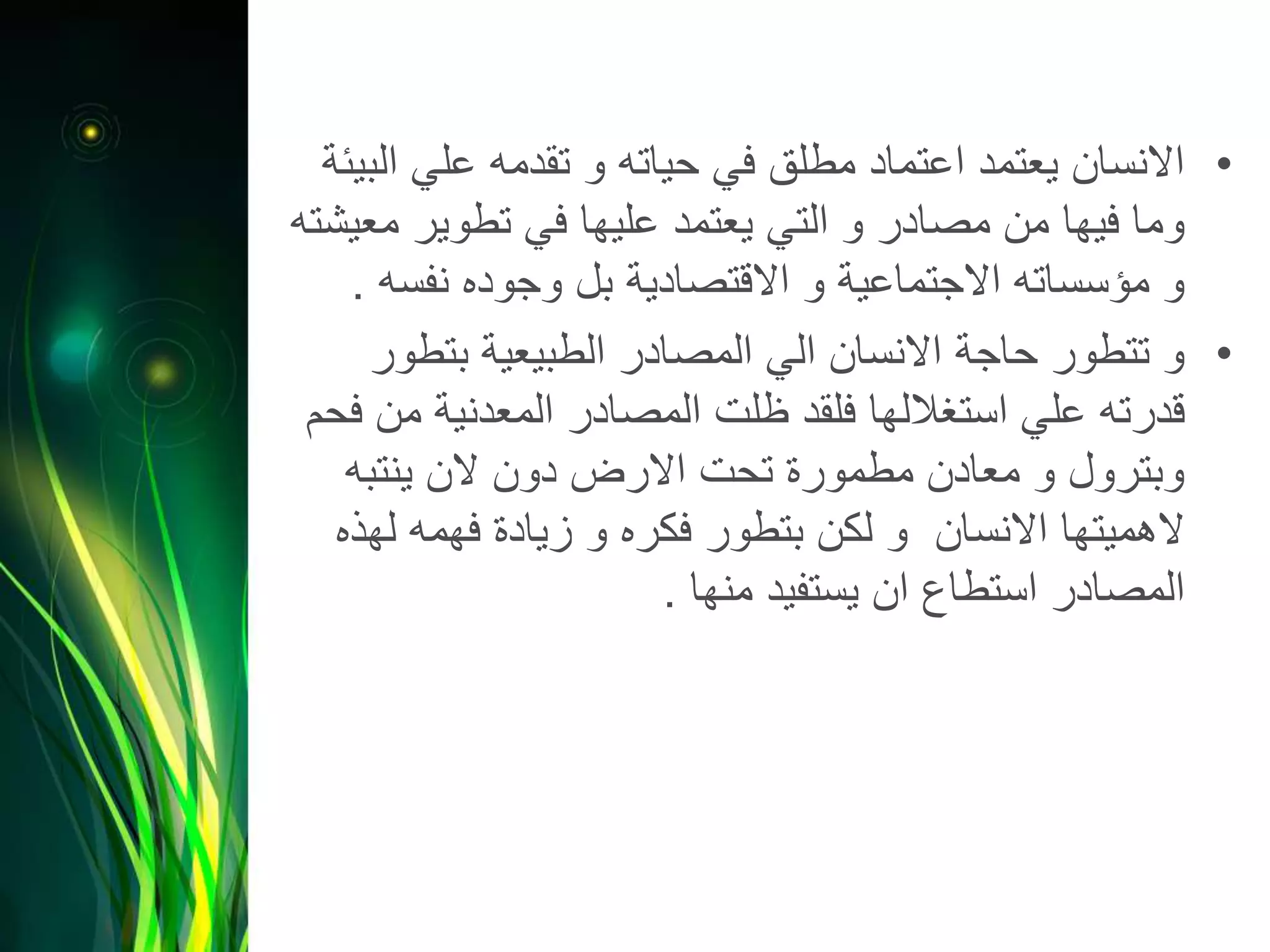 •‫ا‬ ‫علي‬ ‫تقدمه‬ ‫و‬ ‫حياته‬ ‫في‬ ‫مطلق‬ ‫اعتماد‬ ‫يعتمد‬ ‫االنسان‬‫لبيئة‬
‫م‬ ‫تطوير‬ ‫في‬ ‫عليها‬ ‫يعتمد‬ ‫التي‬ ‫و‬ ‫مصادر‬ ‫من‬ ‫فيها‬ ‫وما‬‫عيشته‬
‫نفس‬ ‫وجوده‬ ‫بل‬ ‫االقتصادية‬ ‫و‬ ‫االجتماعية‬ ‫مؤسساته‬ ‫و‬‫ه‬.
•‫بتطو‬ ‫الطبيعية‬ ‫المصادر‬ ‫الي‬ ‫االنسان‬ ‫حاجة‬ ‫تتطور‬ ‫و‬‫ر‬
‫م‬ ‫المعدنية‬ ‫المصادر‬ ‫ظلت‬ ‫فلقد‬ ‫استغاللها‬ ‫علي‬ ‫قدرته‬‫فحم‬ ‫ن‬
‫ينتبه‬ ‫الن‬ ‫دون‬ ‫االرض‬ ‫تحت‬ ‫مطمورة‬ ‫معادن‬ ‫و‬ ‫وبترول‬
‫له‬ ‫فهمه‬ ‫زيادة‬ ‫و‬ ‫فكره‬ ‫بتطور‬ ‫لكن‬ ‫و‬ ‫االنسان‬ ‫الهميتها‬‫ذه‬
‫منها‬ ‫يستفيد‬ ‫ان‬ ‫استطاع‬ ‫المصادر‬.
 