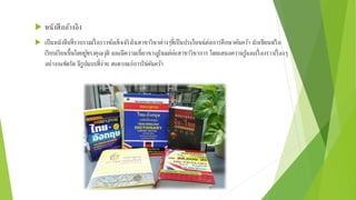  หนังสืออ้างอิง
 เป็นหนังสือที่รวบรวมเรื่ อราวข้อเท็จจริงในสาขาวิชาต่างๆที่เป็นประโยชน์ต่อการศึกษาค้นคว้า มักเขียนหรือ
เรียบเรียนขึ้นโดยผู้ทรงคุณวุติ และมีความเชี่ยวชาญในแต่ล่ะสาขาวิชาการ โดยเสนอความรู้และเรื่ องราวเรื่ องๆ
อย่างกะทัดรัด มีรูปแบบที่ง่าย สะดวกแก่การใช่ค้นคว้า
 