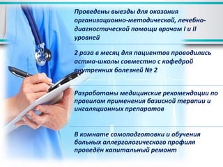 Проведены выезды для оказания
организационно-методической, лечебно-
диагностической помощи врачам І и ІІ
уровней
2 раза в месяц для пациентов проводились
астма-школы совместно с кафедрой
внутренних болезней № 2
Разработаны медицинские рекомендации по
правилам применения базисной терапии и
ингаляционных препаратов
В комнате самоподготовки и обучения
больных аллергологического профиля
проведён капитальный ремонт
 