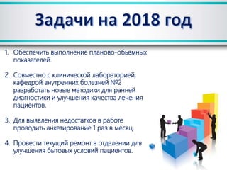 1. Обеспечить выполнение планово-обьемных
показателей.
2. Совместно с клинической лабораторией,
кафедрой внутренних болезней №2
разработать новые методики для ранней
диагностики и улучшения качества лечения
пациентов.
3. Для выявления недостатков в работе
проводить анкетирование 1 раз в месяц.
4. Провести текущий ремонт в отделении для
улучшения бытовых условий пациентов.
 
