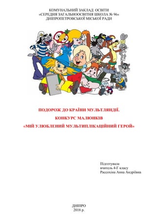 КОМУНАЛЬНИЙ ЗАКЛАД ОСВІТИ
«СЕРЕДНЯ ЗАГАЛЬНООСВІТНЯ ШКОЛА № 96»
ДНІПРОПЕТРОВСЬКОЇ МІСЬКОЇ РАДИ
ПОДОРОЖ ДО КРАЇНИ МУЛЬТЛЯНДІЇ.
КОНКУРС МАЛЮНКІВ
«МІЙ УЛЮБЛЕНИЙ МУЛЬТИПЛІКАЦІЙНИЙ ГЕРОЙ»
Підготувала
вчитель 4-Г класу
Рассохіна Анна Андріївна
ДНІПРО
2018 р.
 