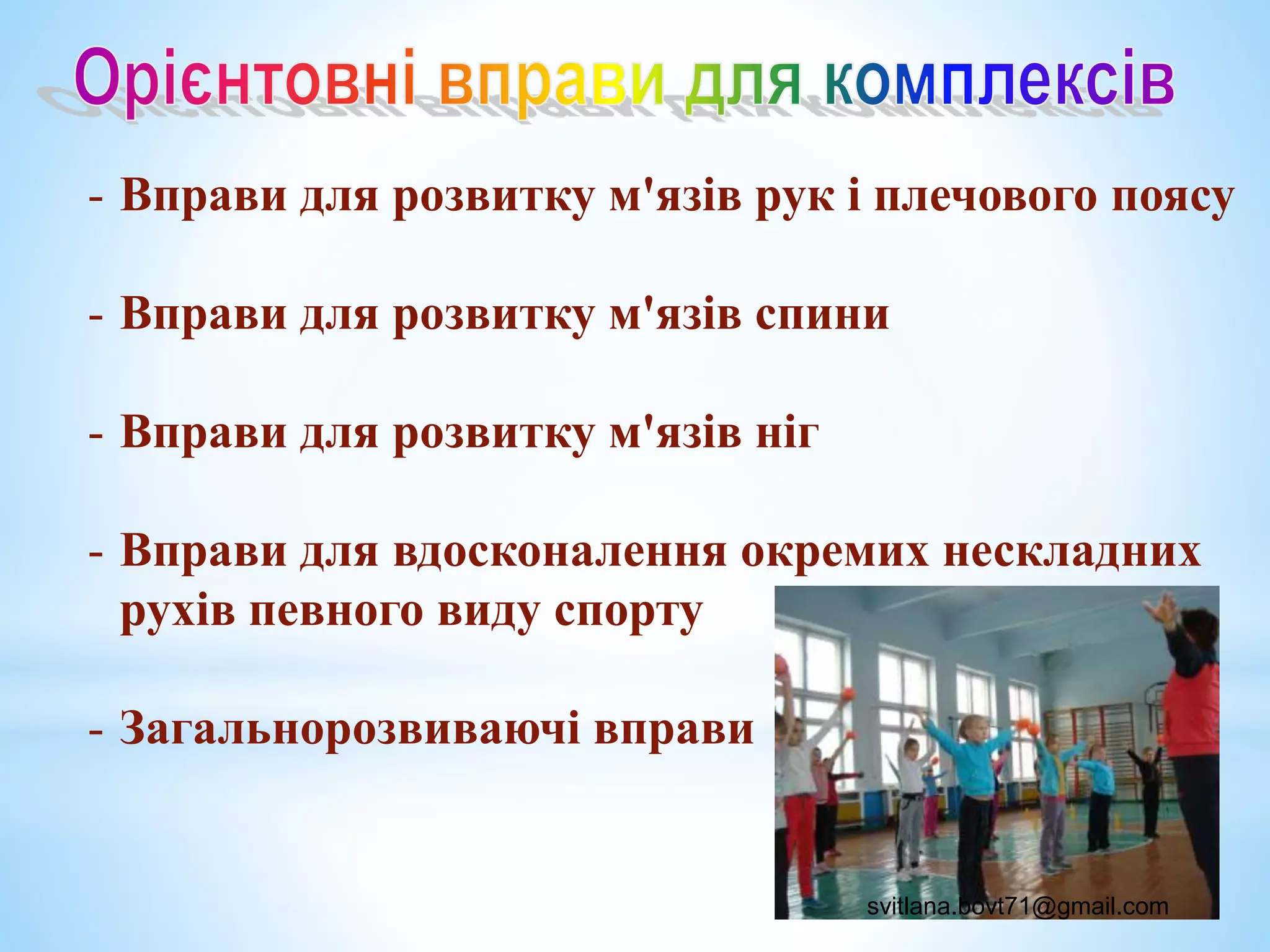 - Вправи для розвитку м'язів рук і плечового поясу
- Вправи для розвитку м'язів спини
- Вправи для розвитку м'язів ніг
- Вправи для вдосконалення окремих нескладних
рухів певного виду спорту
- Загальнорозвиваючі вправи
svitlana.bovt71@gmail.com
 