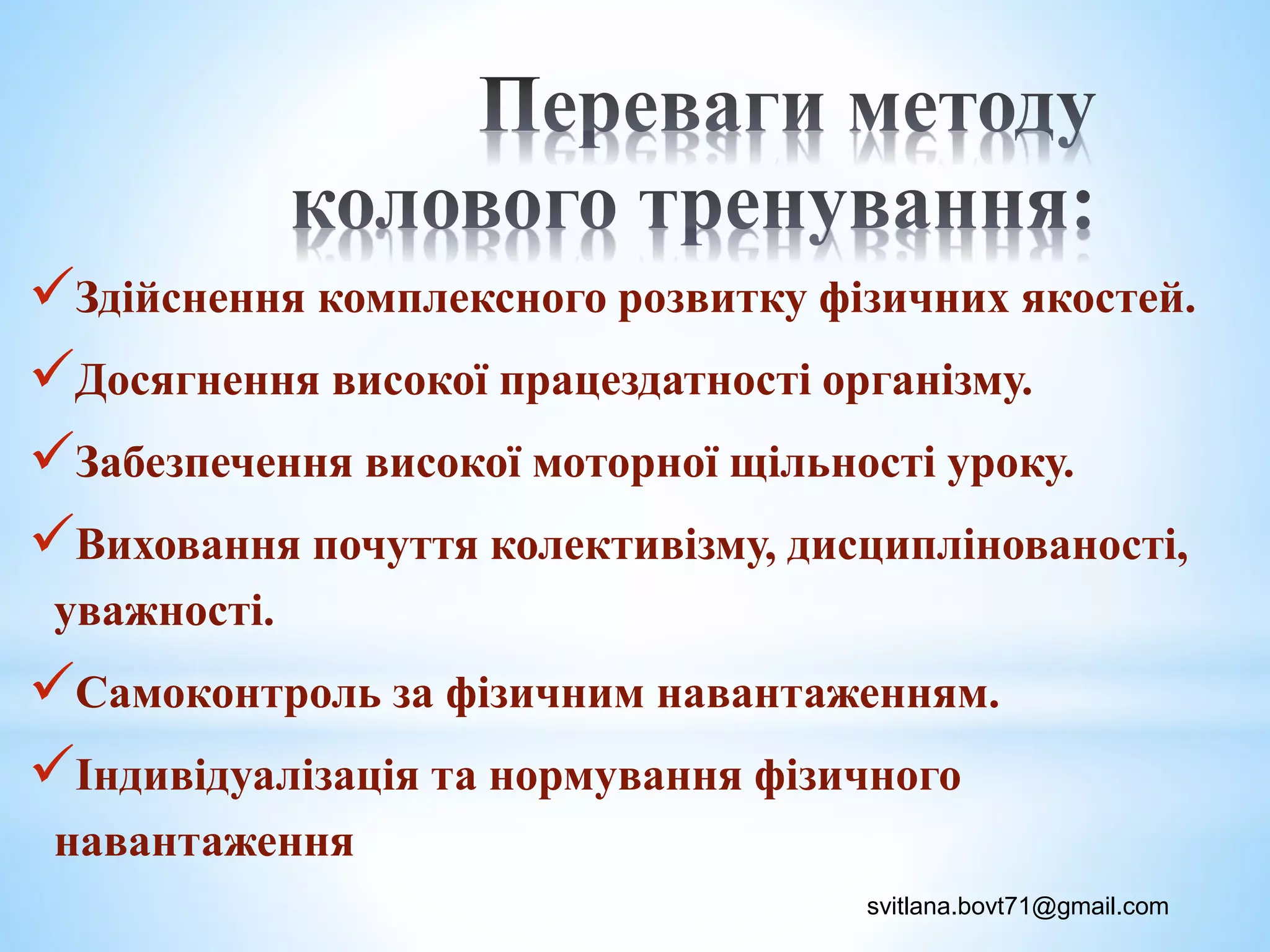 Здійснення комплексного розвитку фізичних якостей.
Досягнення високої працездатності організму.
Забезпечення високої моторної щільності уроку.
Виховання почуття колективізму, дисциплінованості,
уважності.
Самоконтроль за фізичним навантаженням.
Індивідуалізація та нормування фізичного
навантаження
svitlana.bovt71@gmail.com
 