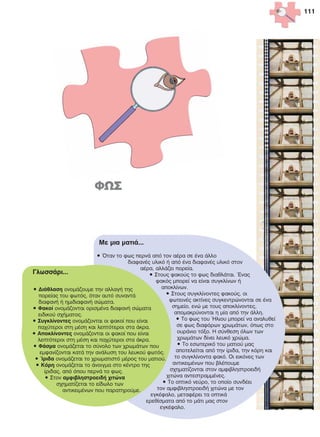 111
Ìå ìéá ìáôéÜ...
• ¼ôáí ôï öùò ðåñíÜ áðü ôïí áÝñá óå Ýíá Üëëï
äéáöáíÝò õëéêü Þ áðü Ýíá äéáöáíÝò õëéêü óôïí
áÝñá, áëëÜæåé ðïñåßá.
• Óôïõò öáêïýò ôï öùò äéáèëÜôáé. ¸íáò
öáêüò ìðïñåß íá åßíáé óõãêëßíùí Þ
áðïêëßíùí.
• Óôïõò óõãêëßíïíôåò öáêïýò, ïé
öùôåéíÝò áêôßíåò óõãêåíôñþíïíôáé óå Ýíá
óçìåßï, åíþ ìå ôïõò áðïêëßíïíôåò,
áðïìáêñýíïíôáé ç ìßá áðü ôçí Üëëç.
• Ôï öùò ôïõ ¹ëéïõ ìðïñåß íá áíáëõèåß
óå öùò äéáöüñùí ÷ñùìÜôùí, üðùò óôï
ïõñÜíéï ôüîï. Ç óýíèåóç üëùí ôùí
÷ñùìÜôùí äßíåé ëåõêü ÷ñþìá.
• Ôï åóùôåñéêü ôïõ ìáôéïý ìáò
áðïôåëåßôáé áðü ôçí ßñéäá, ôçí êüñç êáé
ôï óõãêëßíïíôá öáêü. Ïé åéêüíåò ôùí
áíôéêåéìÝíùí ðïõ âëÝðïõìå
ó÷çìáôßæïíôáé óôïí áìöéâëçóôñïåéäÞ
÷éôþíá áíôåóôñáììÝíåò.
• Ôï ïðôéêü íåýñï, ôï ïðïßï óõíäÝåé
ôïí áìöéâëçóôñïåéäÞ ÷éôþíá ìå ôïí
åãêÝöáëï, ìåôáöÝñåé ôá ïðôéêÜ
åñåèßóìáôá áðü ôï ìÜôé ìáò óôïí
åãêÝöáëï.
ÃëùóóÜñé...
• ÄéÜèëáóç ïíïìÜæïõìå ôçí áëëáãÞ ôçò
ðïñåßáò ôïõ öùôüò, üôáí áõôü óõíáíôÜ
äéáöáíÞ Þ çìéäéáöáíÞ óþìáôá.
• Öáêïß ïíïìÜæïíôáé ïñéóìÝíá äéáöáíÞ óþìáôá
åéäéêïý ó÷Þìáôïò.
• Óõãêëßíïíôåò ïíïìÜæïíôáé ïé öáêïß ðïõ åßíáé
ðá÷ýôåñïé óôç ìÝóç êáé ëåðôüôåñïé óôá Üêñá.
• Áðïêëßíïíôåò ïíïìÜæïíôáé ïé öáêïß ðïõ åßíáé
ëåðôüôåñïé óôç ìÝóç êáé ðá÷ýôåñïé óôá Üêñá.
• ÖÜóìá ïíïìÜæåôáé ôï óýíïëï ôùí ÷ñùìÜôùí ðïõ
åìöáíßæïíôáé êáôÜ ôçí áíÜëõóç ôïõ ëåõêïý öùôüò.
• ºñéäá ïíïìÜæåôáé ôï ÷ñùìáôéóôü ìÝñïò ôïõ ìáôéïý.
• Êüñç ïíïìÜæåôáé ôï Üíïéãìá óôï êÝíôñï ôçò
ßñéäáò, áðü üðïõ ðåñíÜ ôï öùò.
• Óôïí áìöéâëçóôñïåéäÞ ÷éôþíá
ó÷çìáôßæåôáé ôï åßäùëï ôùí
áíôéêåéìÝíùí ðïõ ðáñáôçñïýìå.
 