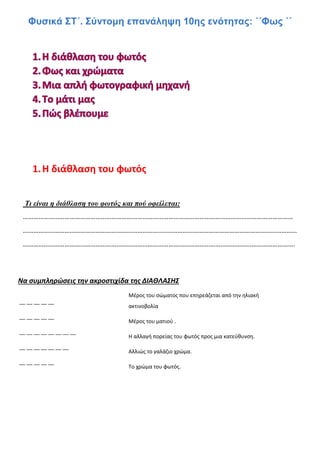 Φυσικά ΣΤ΄. Σύντομη επανάληψη 10ης ενότητας: ΄΄Φως ΄΄
1.Η διάθλαση του φωτός
Τι είναι η διάθλαση του φωτός και πού οφείλεται:
…………………………………………………………………………………………………………………………………………
……………………………………………………………………..……………………………………………………………………
………………………………………………………………………………………………………………………………………….
Να συμπληρώσεις την ακροστιχίδα της ΔΙΑΘΛΑΣΗΣ
Μέρος του σώματος που επηρεάζεται από την ηλιακή
ακτινοβολία
Μέρος του ματιού .
Η αλλαγή πορείας του φωτός προς μια κατεύθυνση.
Αλλιώς το γαλάζιο χρώμα.
Το χρώμα του φωτός.
__ __ __ __ __
__ __ __ __ __
__ __ __ __ __ __ __ __
__ __ __ __ __ __ __
__ __ __ __ __
 