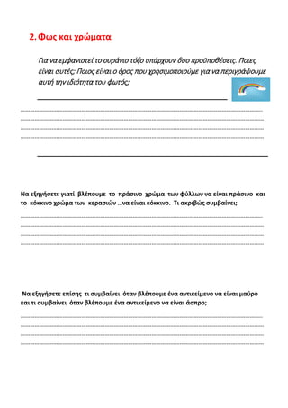 2.Φως και χρώματα
Για να εμφανιστεί το ουράνιο τόξο υπάρχουν δυο προϋποθέσεις. Ποιες
είναι αυτές; Ποιος είναι ο όρος που χρησιμοποιούμε για να περιγράψουμε
αυτή την ιδιότητα του φωτός;
………………………………………………………………………………………………………………………………………..
…………………………………………………………………………………………………………………………………………
…………………………………………………………………………………………………………………………………………
…………………………………………………………………………………………………………………………………………
Να εξηγήσετε γιατί βλέπουμε το πράσινο χρώμα των φύλλων να είναι πράσινο και
το κόκκινο χρώμα των κερασιών …να είναι κόκκινο. Τι ακριβώς συμβαίνει;
………………………………………………………………………………………………………………………………………..
…………………………………………………………………………………………………………………………………………
…………………………………………………………………………………………………………………………………………
…………………………………………………………………………………………………………………………………………
Να εξηγήσετε επίσης τι συμβαίνει όταν βλέπουμε ένα αντικείμενο να είναι μαύρο
και τι συμβαίνει όταν βλέπουμε ένα αντικείμενο να είναι άσπρο;
………………………………………………………………………………………………………………………………………..
…………………………………………………………………………………………………………………………………………
…………………………………………………………………………………………………………………………………………
…………………………………………………………………………………………………………………………………………
 