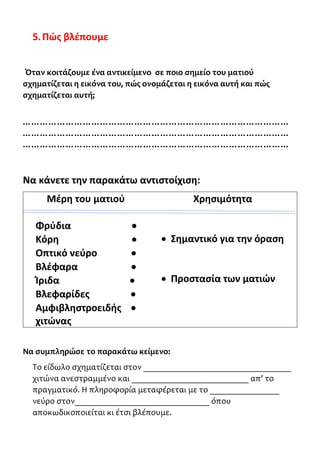 5.Πώς βλέπουμε
Όταν κοιτάζουμε ένα αντικείμενο σε ποιο σημείο του ματιού
σχηματίζεται η εικόνα του, πώς ονομάζεται η εικόνα αυτή και πώς
σχηματίζεται αυτή;
…………………………………………………………………………………
…………………………………………………………………………………
…………………………………………………………………………………
Να κάνετε την παρακάτω αντιστοίχιση:
Μέρη του ματιού Χρησιμότητα
Φρύδια •
Κόρη •
Οπτικό νεύρο •
Βλέφαρα •
Ίριδα •
Βλεφαρίδες •
Αμφιβληστροειδής •
χιτώνας
• Σημαντικό για την όραση
• Προστασία των ματιών
Να συμπληρώσε το παρακάτω κείμενο:
Το είδωλο σχηματίζεται στον __________________________________
χιτώνα ανεστραμμένο και ___________________________ απ' το
πραγματικό. Η πληροφορία μεταφέρεται με το ________________
νεύρο στον_______________________________ όπου
αποκωδικοποιείται κι έτσι βλέπουμε.
 