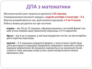 ДПА з математики
Математичний іспит пишеться протягом 135 хвилин.
Співвідношення кількості завдань з курсів алгебри і геометрії – 2:1.
Квитки розробляються так, щоб охопити програму з 5 по 9 класи.
Роботу можна розділити на три частини:
перша – від 10 до 12 завдань, сформульованих у тестовій формі так,
щоб учень вибрав одну правильну відповідь із 4-5 варіантів;
друга – від 4 до 6 завдань у вигляді відкритих тестів, на які потрібно
дати коротку відповідь;
третя – 3-4 завдання відкритої форми, у яких учневі треба буде
дати розгорнуту відповідь (вирішити завдання і пояснити логіку і
порядок вирішення). Ці завдання оцінюються на максимум балів
тільки в тому випадку, якщо учень зумів обгрунтувати кожне
проведене дію.
 